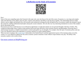 A Reflection on the Study of Economics
Part 1
Some of the most compelling topics that I learned in this topic only came into focus at the end of the course. Economics is a very large and complex
study and reflecting on this subject, piece by piece, requires some patience and ability to put the pieces together. The relationships between simple
choices, such as supply and demand, drives all economic and commercial exchange but only through the lens of economic models that attempt to layout
this system by combing mathematical principles and psycho–social evaluation. All in all, this was very interesting introduction to some of the complex
drivers that propel society.
Discussions are always useful because we are allowed an opportunity to weigh and evaluate our own personal thoughts with those of others. This
comparison helps gauge where I stand on many political and social issues that derive from economic theories and philosophies. Knowing where I
stand amongst my peers is a helpful measurement to contrast and qualify my own thoughts. For example, when the topic of monetary policy came up,
I was very shocked to find out the importance of currency and how it is used in global markets.
What was more revealing is the United States' relationship to the Federal Reserve and that organization's power of the monetary policy set in this
country. It is very difficult to fathom how the entire economic systems sometimes works without a major disaster every day. The ability of the
economic markets in the world to bring
Get more content on HelpWriting.net
 