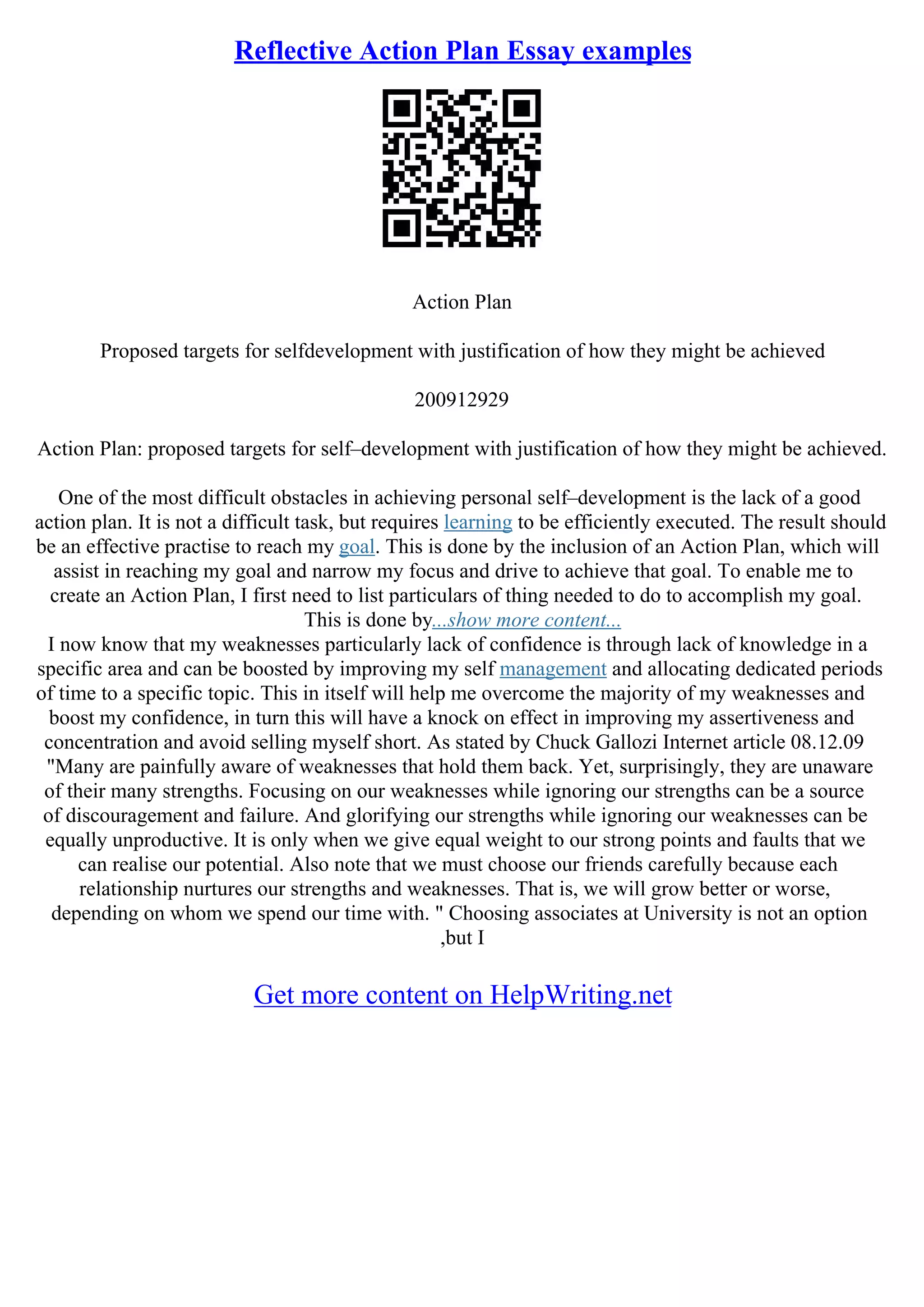 Reflective Action Plan Essay examples
Action Plan
Proposed targets for selfdevelopment with justification of how they might be achieved
200912929
Action Plan: proposed targets for self–development with justification of how they might be achieved.
One of the most difficult obstacles in achieving personal self–development is the lack of a good
action plan. It is not a difficult task, but requires learning to be efficiently executed. The result should
be an effective practise to reach my goal. This is done by the inclusion of an Action Plan, which will
assist in reaching my goal and narrow my focus and drive to achieve that goal. To enable me to
create an Action Plan, I first need to list particulars of thing needed to do to accomplish my goal.
This is done by...show more content...
I now know that my weaknesses particularly lack of confidence is through lack of knowledge in a
specific area and can be boosted by improving my self management and allocating dedicated periods
of time to a specific topic. This in itself will help me overcome the majority of my weaknesses and
boost my confidence, in turn this will have a knock on effect in improving my assertiveness and
concentration and avoid selling myself short. As stated by Chuck Gallozi Internet article 08.12.09
"Many are painfully aware of weaknesses that hold them back. Yet, surprisingly, they are unaware
of their many strengths. Focusing on our weaknesses while ignoring our strengths can be a source
of discouragement and failure. And glorifying our strengths while ignoring our weaknesses can be
equally unproductive. It is only when we give equal weight to our strong points and faults that we
can realise our potential. Also note that we must choose our friends carefully because each
relationship nurtures our strengths and weaknesses. That is, we will grow better or worse,
depending on whom we spend our time with. " Choosing associates at University is not an option
,but I
Get more content on HelpWriting.net
 