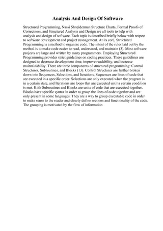 Analysis And Design Of Software
Structured Programming, Nassi Shneiderman Structure Charts, Formal Proofs of
Correctness, and Structured Analysis and Design are all tools to help with
analysis and design of software. Each topic is described briefly below with respect
to software development and project management. At its core, Structured
Programming is a method to organize code. The intent of the rules laid out by the
method is to make code easier to read, understand, and maintain (3). Most software
projects are large and written by many programmers. Employing Structured
Programming provides strict guidelines on coding practices. These guidelines are
designed to decrease development time, improve readability, and increase
maintainability. There are three components of structured programming: Control
Structures, Subroutines, and Blocks (13). Control Structures are further broken
down into Sequences, Selections, and Iterations. Sequences are lines of code that
are executed in a specific order. Selections are only executed when the program is
in a certain state, and Iterations are loops that are executed until a certain condition
is met. Both Subroutines and Blocks are units of code that are executed together.
Blocks have specific syntax in order to group the lines of code together and are
only present in some languages. They are a way to group executable code in order
to make sense to the reader and clearly define sections and functionality of the code.
The grouping is motivated by the flow of information
 