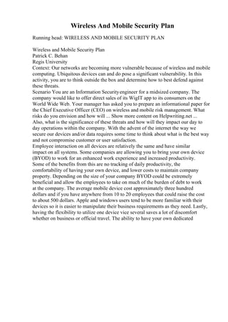 Wireless And Mobile Security Plan
Running head: WIRELESS AND MOBILE SECURITY PLAN
Wireless and Mobile Security Plan
Patrick C. Behan
Regis University
Context: Our networks are becoming more vulnerable because of wireless and mobile
computing. Ubiquitous devices can and do pose a significant vulnerability. In this
activity, you are to think outside the box and determine how to best defend against
these threats.
Scenario You are an Information Securityengineer for a midsized company. The
company would like to offer direct sales of its WigIT app to its consumers on the
World Wide Web. Your manager has asked you to prepare an informational paper for
the Chief Executive Officer (CEO) on wireless and mobile risk management. What
risks do you envision and how will ... Show more content on Helpwriting.net ...
Also, what is the significance of these threats and how will they impact our day to
day operations within the company. With the advent of the internet the way we
secure our devices and/or data requires some time to think about what is the best way
and not compromise customer or user satisfaction.
Employee interaction on all devices are relatively the same and have similar
impact on all systems. Some companies are allowing you to bring your own device
(BYOD) to work for an enhanced work experience and increased productivity.
Some of the benefits from this are no tracking of daily productivity, the
comfortability of having your own device, and lower costs to maintain company
property. Depending on the size of your company BYOD could be extremely
beneficial and allow the employees to take on much of the burden of debt to work
at the company. The average mobile device cost approximately three hundred
dollars and if you have anywhere from 10 to 20 employees that could raise the cost
to about 500 dollars. Apple and windows users tend to be more familiar with their
devices so it is easier to manipulate their business requirements as they need. Lastly,
having the flexibility to utilize one device vice several saves a lot of discomfort
whether on business or official travel. The ability to have your own dedicated
 