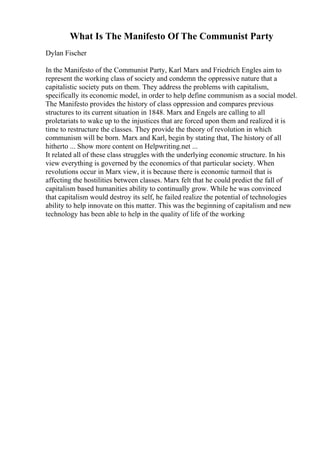 What Is The Manifesto Of The Communist Party
Dylan Fischer
In the Manifesto of the Communist Party, Karl Marx and Friedrich Engles aim to
represent the working class of society and condemn the oppressive nature that a
capitalistic society puts on them. They address the problems with capitalism,
specifically its economic model, in order to help define communism as a social model.
The Manifesto provides the history of class oppression and compares previous
structures to its current situation in 1848. Marx and Engels are calling to all
proletariats to wake up to the injustices that are forced upon them and realized it is
time to restructure the classes. They provide the theory of revolution in which
communism will be born. Marx and Karl, begin by stating that, The history of all
hitherto ... Show more content on Helpwriting.net ...
It related all of these class struggles with the underlying economic structure. In his
view everything is governed by the economics of that particular society. When
revolutions occur in Marx view, it is because there is economic turmoil that is
affecting the hostilities between classes. Marx felt that he could predict the fall of
capitalism based humanities ability to continually grow. While he was convinced
that capitalism would destroy its self, he failed realize the potential of technologies
ability to help innovate on this matter. This was the beginning of capitalism and new
technology has been able to help in the quality of life of the working
 