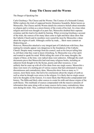 Essay The Cheese and the Worms
The Danger of Speaking Out
Carlo Ginzburg s The Cheese and the Worms: The Cosmos of a Sixteenth Century
Miller explores the trials of supposed heretic Domenico Scandella. Better known as
Menocchio, The Cheese and the Worms details his extensive beliefs about mistruths
in religion and is written as a micro history of the events of his trial. At a time when
religion and God were thought of as pure fact, Menocchio doubted their supreme
existence and this lead to his death by burning. When reviewing Ginzburg s account
of the trials, the sources of his many ideas come to light and these ideas show that
the Catholic Church and its members were scared the most by Menocchio s ideas
about the origins of earth. Although a miller by trade, ... Show more content on
Helpwriting.net ...
However, Menocchio attacked a very integral part of Catholicism with force, thus
making his remarks appear very dangerous to the foundation of the Catholic
Church. Despite many warnings from his council, such as his lawyer telling him
to, tell them what they want to know (Ginzburg, 5), Menocchio was a free spirit
and wanted to speak his mind. While telling the court of his many thoughts, the
origins of these, at the time, very radical ideas were unknown. Although the court
documents prove that Menocchio had read many religious books, including an
unknown book thought to be the Koran, poems and other resources, it was
unlikely that he came up with all of his ideas from one single source. Menocchio s
ideas were more of a melting pot of various sources that had culminated in many
discontinuous and contradictory ideas. Menocchio drew from as many as 11
sources, most likely more, that led to his conclusions about the origins of earth as
well as what he thought were errors in the religion. It is likely that no single source
led to his thoughts on the Genesis. It is more likely that Menocchio compounded oral
history, The Bible and likely other sources to create his milk and cheese origins of the
earth theory. This multitude of sources compounded with the massive amounts of
information that came along with so many sources led to many contradictory ideas
seen during his trials. This, combined with his heretical ideas, lead to his ultimate
 
