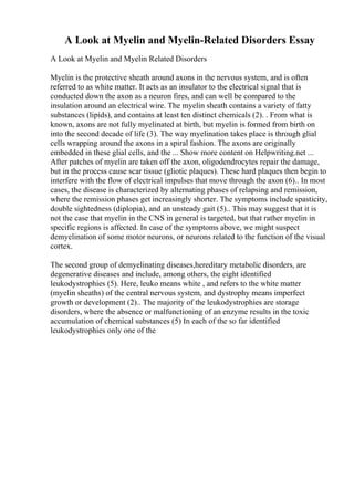 A Look at Myelin and Myelin-Related Disorders Essay
A Look at Myelin and Myelin Related Disorders
Myelin is the protective sheath around axons in the nervous system, and is often
referred to as white matter. It acts as an insulator to the electrical signal that is
conducted down the axon as a neuron fires, and can well be compared to the
insulation around an electrical wire. The myelin sheath contains a variety of fatty
substances (lipids), and contains at least ten distinct chemicals (2). . From what is
known, axons are not fully myelinated at birth, but myelin is formed from birth on
into the second decade of life (3). The way myelination takes place is through glial
cells wrapping around the axons in a spiral fashion. The axons are originally
embedded in these glial cells, and the ... Show more content on Helpwriting.net ...
After patches of myelin are taken off the axon, oligodendrocytes repair the damage,
but in the process cause scar tissue (gliotic plaques). These hard plaques then begin to
interfere with the flow of electrical impulses that move through the axon (6).. In most
cases, the disease is characterized by alternating phases of relapsing and remission,
where the remission phases get increasingly shorter. The symptoms include spasticity,
double sightedness (diplopia), and an unsteady gait (5).. This may suggest that it is
not the case that myelin in the CNS in general is targeted, but that rather myelin in
specific regions is affected. In case of the symptoms above, we might suspect
demyelination of some motor neurons, or neurons related to the function of the visual
cortex.
The second group of demyelinating diseases,hereditary metabolic disorders, are
degenerative diseases and include, among others, the eight identified
leukodystrophies (5). Here, leuko means white , and refers to the white matter
(myelin sheaths) of the central nervous system, and dystrophy means imperfect
growth or development (2).. The majority of the leukodystrophies are storage
disorders, where the absence or malfunctioning of an enzyme results in the toxic
accumulation of chemical substances (5) In each of the so far identified
leukodystrophies only one of the
 
