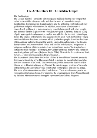 The Architecture Of The Golden Temple
The Architecture
The Golden Temple, Harmandir Sahib is special because it is the only temple that
builds in the middle of square tanks and there is water all around the temple.
Besides that, it is famous for its architectures and the glittering combination of pure
gold domes and pure white marble. In addition, the exterior of the temple is
covered with gold and it is looks amazingly beautiful compared with other temple.
The dome of temples is gilded with 750 kg of pure gold. After that, there are 100kg
of gold were applied and decorative marble was added to the inverted Lotus shaped
dome. The interior of the temple also decorated with gold. Next, the Golden Temple
has four different directions entrances which symbolizes people from four directions
of the earth are welcome to enter the temple. Lastly, the architecture of the Golden
Temple draws and paints on both Hindu and Muslim artistic styles. It represents a
unique co evolution of the two styles. Last but not least, most of the temples have
statues inside or outside of the temple, but Golden temple do not have any statues of
any demi gods or goddesses (Tejwant Singh, 2014). Most of the decorations are fresh
flowers. ... Show more content on Helpwriting.net ...
The door frames of the dome are 10 feet tall and 8 feet wide and the door panes are
decorated with artistic style. Harmandir Sahib is a place for mental solace and also
provides the rarest of art work. The art that displayed in Harmandir Sahib is either
Islamic art or Hindu traditional art. Most of the exterior upper portions of the walls
of the Harmandir Sahib are covered with beaten copper plates and heavily gilded.
The main of the decorations are floral and abstract. There are also some panels are
representing the human figure. For example, the lower represent Guru Nanak flanked
by Bala and Mardana whereas the upper represent Guru Gobind Singh on
 