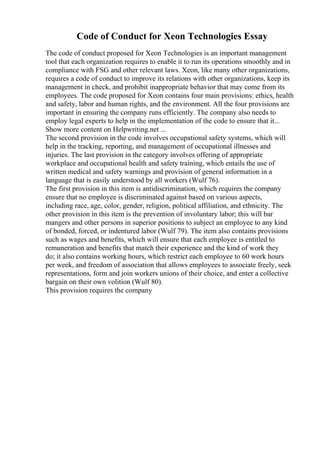 Code of Conduct for Xeon Technologies Essay
The code of conduct proposed for Xeon Technologies is an important management
tool that each organization requires to enable it to run its operations smoothly and in
compliance with FSG and other relevant laws. Xeon, like many other organizations,
requires a code of conduct to improve its relations with other organizations, keep its
management in check, and prohibit inappropriate behavior that may come from its
employees. The code proposed for Xeon contains four main provisions: ethics, health
and safety, labor and human rights, and the environment. All the four provisions are
important in ensuring the company runs efficiently. The company also needs to
employ legal experts to help in the implementation of the code to ensure that it...
Show more content on Helpwriting.net ...
The second provision in the code involves occupational safety systems, which will
help in the tracking, reporting, and management of occupational illnesses and
injuries. The last provision in the category involves offering of appropriate
workplace and occupational health and safety training, which entails the use of
written medical and safety warnings and provision of general information in a
language that is easily understood by all workers (Wulf 76).
The first provision in this item is antidiscrimination, which requires the company
ensure that no employee is discriminated against based on various aspects,
including race, age, color, gender, religion, political affiliation, and ethnicity. The
other provision in this item is the prevention of involuntary labor; this will bar
mangers and other persons in superior positions to subject an employee to any kind
of bonded, forced, or indentured labor (Wulf 79). The item also contains provisions
such as wages and benefits, which will ensure that each employee is entitled to
remuneration and benefits that match their experience and the kind of work they
do; it also contains working hours, which restrict each employee to 60 work hours
per week, and freedom of association that allows employees to associate freely, seek
representations, form and join workers unions of their choice, and enter a collective
bargain on their own volition (Wulf 80).
This provision requires the company
 