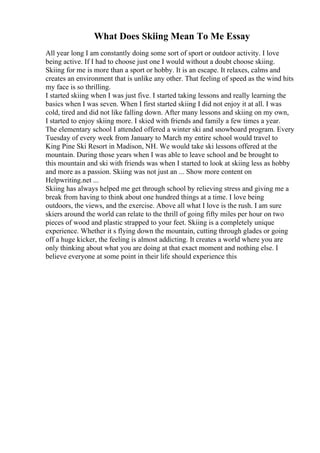 What Does Skiing Mean To Me Essay
All year long I am constantly doing some sort of sport or outdoor activity. I love
being active. If I had to choose just one I would without a doubt choose skiing.
Skiing for me is more than a sport or hobby. It is an escape. It relaxes, calms and
creates an environment that is unlike any other. That feeling of speed as the wind hits
my face is so thrilling.
I started skiing when I was just five. I started taking lessons and really learning the
basics when I was seven. When I first started skiing I did not enjoy it at all. I was
cold, tired and did not like falling down. After many lessons and skiing on my own,
I started to enjoy skiing more. I skied with friends and family a few times a year.
The elementary school I attended offered a winter ski and snowboard program. Every
Tuesday of every week from January to March my entire school would travel to
King Pine Ski Resort in Madison, NH. We would take ski lessons offered at the
mountain. During those years when I was able to leave school and be brought to
this mountain and ski with friends was when I started to look at skiing less as hobby
and more as a passion. Skiing was not just an ... Show more content on
Helpwriting.net ...
Skiing has always helped me get through school by relieving stress and giving me a
break from having to think about one hundred things at a time. I love being
outdoors, the views, and the exercise. Above all what I love is the rush. I am sure
skiers around the world can relate to the thrill of going fifty miles per hour on two
pieces of wood and plastic strapped to your feet. Skiing is a completely unique
experience. Whether it s flying down the mountain, cutting through glades or going
off a huge kicker, the feeling is almost addicting. It creates a world where you are
only thinking about what you are doing at that exact moment and nothing else. I
believe everyone at some point in their life should experience this
 