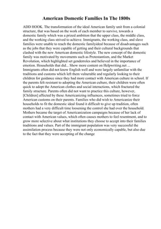 American Domestic Families In The 1800s
ADD HOOK. The transformation of the ideal American family unit from a colonial
structure, that was based on the work of each member to survive, towards a
domestic family which was a prized ambition that the upper class, the middle class,
and the working class strived to achieve. Immigrants, the working class, and slave
families were unable to reach the domestic familyideal because of disadvantages such
as the jobs that they were capable of getting and their cultural backgrounds that
clashed with the new American domestic lifestyle. The new concept of the domestic
family was motivated by movements such as Protestantism, and the Market
Revolution, which highlighted set genderroles and believed in the importance of
emotion. Households that did... Show more content on Helpwriting.net ...
Immigrants often did not know English well and were largely unfamiliar with the
traditions and customs which left them vulnerable and regularly looking to their
children for guidance since they had more contact with American culture in school. If
the parents felt resistant to adopting the American culture, their children were often
quick to adopt the American clothes and social interactions, which fractured the
family structure. Parents often did not want to practice this culture, however,
[Children] affected by these Americanizing influences, sometimes tried to force
American customs on their parents. Families who did wish to Americanize their
households to fit the domestic ideal found it difficult to give up tradition, often
mothers had a very difficult time loosening the control she had over the household.
Mothers became the target of Americanization campaigns because of her lack of
contact with American values, which often causes mothers to feel resentment, and to
grow more selective about what institutions they choose to accept into their families
traditions and values. Part of the immigrant population was very successful the
assimilation process because they were not only economically capable, but also due
to the fact that they were accepting of the change
 