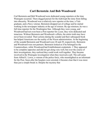 Carl Bernstein And Bob Woodward
Carl Bernstein and Bob Woodward were dedicated young reporters at the time
Watergate occurred. There dogged pursuit for the truth kept the story from falling
into obscurity. Woodward was a relatively new reporter at the time, a Yale
graduate, and a Navy veteran. Bernstein dropped out of college and he started
working in the newspaper industry at the age of sixteen. By age nineteen, he was a
full time reporter for the Washington Star. Although they were young, and
Woodward had not even been a Post reporter for a year, they were dedicated and
tenacious. Without Bernstein and Woodward s efforts, the entire truth may have
never been revealed. Their actions during the scandal and their subsequent book
has helped Americans see the reality of the Nixon administration. At the beginning
of the scandal Bernstein and Woodward were 28 and 29, respectively. Bernstein
and Woodward were not partners. Bernstein looked as if he belonged to the
Counterculture, while Woodward had Establishment credentials. 1 They appeared
to be complete opposites and did not get along very well, but over the course of
their investigations, they realized they could work well together. They became
involved in the Watergate investigation when they received a call. The call came
from Alfred E. Lewis, a veteran of the police force, who moonlighted as an informant
for the Post. Soon after the burglars were arrested, it became clear that it was more
than just a simple break in. Despite the mystery that
 