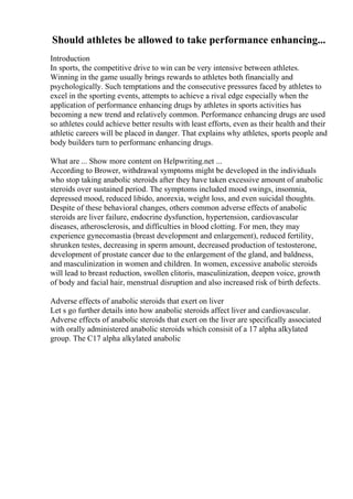 Should athletes be allowed to take performance enhancing...
Introduction
In sports, the competitive drive to win can be very intensive between athletes.
Winning in the game usually brings rewards to athletes both financially and
psychologically. Such temptations and the consecutive pressures faced by athletes to
excel in the sporting events, attempts to achieve a rival edge especially when the
application of performance enhancing drugs by athletes in sports activities has
becoming a new trend and relatively common. Performance enhancing drugs are used
so athletes could achieve better results with least efforts, even as their health and their
athletic careers will be placed in danger. That explains why athletes, sports people and
body builders turn to performanc enhancing drugs.
What are ... Show more content on Helpwriting.net ...
According to Brower, withdrawal symptoms might be developed in the individuals
who stop taking anabolic steroids after they have taken excessive amount of anabolic
steroids over sustained period. The symptoms included mood swings, insomnia,
depressed mood, reduced libido, anorexia, weight loss, and even suicidal thoughts.
Despite of these behavioral changes, others common adverse effects of anabolic
steroids are liver failure, endocrine dysfunction, hypertension, cardiovascular
diseases, atherosclerosis, and difficulties in blood clotting. For men, they may
experience gynecomastia (breast development and enlargement), reduced fertility,
shrunken testes, decreasing in sperm amount, decreased production of testosterone,
development of prostate cancer due to the enlargement of the gland, and baldness,
and masculinization in women and children. In women, excessive anabolic steroids
will lead to breast reduction, swollen clitoris, masculinization, deepen voice, growth
of body and facial hair, menstrual disruption and also increased risk of birth defects.
Adverse effects of anabolic steroids that exert on liver
Let s go further details into how anabolic steroids affect liver and cardiovascular.
Adverse effects of anabolic steroids that exert on the liver are specifically associated
with orally administered anabolic steroids which consisit of a 17 alpha alkylated
group. The C17 alpha alkylated anabolic
 