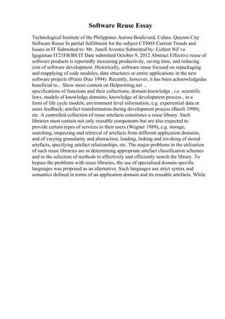 Software Reuse Essay
Technological Institute of the Philippines Aurora Boulevard, Cubao, Quezon City
Software Reuse In partial fulfillment for the subject CTI003 Current Trends and
Issues in IT Submitted to: Mr. Junell Avestro Submitted by: Lizbert NiГ±o
Igagamao IT21FB/BS IT Date submitted October 9, 2012 Abstract Effective reuse of
software products is reportedly increasing productivity, saving time, and reducing
cost of software development. Historically, software reuse focused on repackaging
and reapplying of code modules, data structures or entire applications in the new
software projects (Prieto Diaz 1994). Recently, however, it has been acknowledgedas
beneficial to... Show more content on Helpwriting.net ...
specifications of functions and their collections; domain knowledge , i.e. scientific
laws, models of knowledge domains; knowledge of development process , in a
form of life cycle models; environment level information, e.g. experiential data or
users feedback; artefact transformation during development process (Basili 1990);
etc. A controlled collection of reuse artefacts constitutes a reuse library. Such
libraries must contain not only reusable components but are also expected to
provide certain types of services to their users (Wegner 1989), e.g. storage,
searching, inspecting and retrieval of artefacts from different application domains,
and of varying granularity and abstraction, loading, linking and invoking of stored
artefacts, specifying artefact relationships, etc. The major problems in the utilisation
of such reuse libraries are in determining appropriate artefact classification schemes
and in the selection of methods to effectively and efficiently search the library. To
bypass the problems with reuse libraries, the use of specialised domain specific
languages was proposed as an alternative. Such languages use strict syntax and
semantics defined in terms of an application domain and its reusable artefacts. While
 