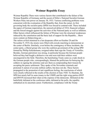 Weimar Republic Essay
Weimar Republic There were various factors that contributed to the failure of the
Weimar Republic of Germany and the ascent of Hitler s National Socialist German
Workers Party into power on January 30, 1933. Various conflicting problems were
concurrent with the eventuation of the Republic that, from the outset, its first
governing body the socialist party (SPD) was forced to contend with. These included
the aspect of German imperialism, the unresolved defeat of 1918, financial collapse
and the forced struggle against the activities of the National party as well as inflation.
Other factors which influenced the failure of Weimar were the structural weaknesses
induced by the constitution and the basic lack of support for the Republic... Show
more content on Helpwriting.net ...
The sailors at Kiel mutinied in a last desperate effort on October 28 and On
November 9, 1919, the streets were filled with crowds marching to demonstrate at
the center of Berlin. Similarly, even before the contingency of these incidents, the
center party, a liberal group who were the coalition government of the acting SPD
formed by Phillip Scheidemann, resigned rather than sign the Treaty of Versailles.
Besides, German patriotism was strong, in particular because the German people
believed they had fought a defensive war and were told their soldiers were
unconquered in the field. Therefore, the humiliating Treaty came as a rude shock to
the German people who, correspondingly, blamed the politicians for betraying the
soldiers in signing the armistice and saw them as compounding their treason by
accepting the peace settlement. They spoke of the November criminals and
protested A nation of seventy million suffers, but does not die. These factors
propagated in the promotion of anti republican feeling, the conclusions of which
were clearly reflected in the results of the election of June 1920. To illustrate, the
SPD lost nearly half its seats (many to the USDP) and the right wing parties (DVP
and DNVP) increased their share at the expense of the democrats. Defeated on the
battlefield, defeated at the conference table, defeated at the polls, the republic
embarked on its uncertain career. Furthermore, compliance with the Treaty
 