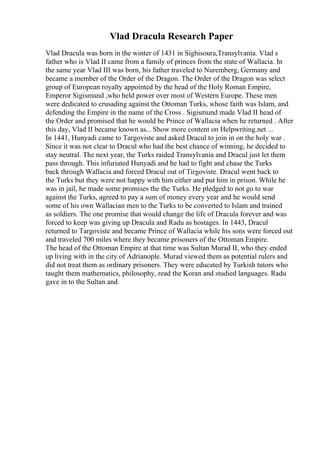 Vlad Dracula Research Paper
Vlad Dracula was born in the winter of 1431 in Sighisoura,Transylvania. Vlad s
father who is Vlad II came from a family of princes from the state of Wallacia. In
the same year Vlad III was born, his father traveled to Nuremberg, Germany and
became a member of the Order of the Dragon. The Order of the Dragon was select
group of European royalty appointed by the head of the Holy Roman Empire,
Emperor Sigismund ,who held power over most of Western Europe. These men
were dedicated to crusading against the Ottoman Turks, whose faith was Islam, and
defending the Empire in the name of the Cross . Sigismund made Vlad II head of
the Order and promised that he would be Prince of Wallacia when he returned . After
this day, Vlad II became known as... Show more content on Helpwriting.net ...
In 1441, Hunyadi came to Targoviste and asked Dracul to join in on the holy war .
Since it was not clear to Dracul who had the best chance of winning, he decided to
stay neutral. The next year, the Turks raided Transylvania and Dracul just let them
pass through. This infuriated Hunyadi and he had to fight and chase the Turks
back through Wallacia and forced Dracul out of Tirgoviste. Dracul went back to
the Turks but they were not happy with him either and put him in prison. While he
was in jail, he made some promises the the Turks. He pledged to not go to war
against the Turks, agreed to pay a sum of money every year and he would send
some of his own Wallacian men to the Turks to be converted to Islam and trained
as soldiers. The one promise that would change the life of Dracula forever and was
forced to keep was giving up Dracula and Radu as hostages. In 1443, Dracul
returned to Targoviste and became Prince of Wallacia while his sons were forced out
and traveled 700 miles where they became prisoners of the Ottoman Empire.
The head of the Ottoman Empire at that time was Sultan Murad II, who they ended
up living with in the city of Adrianople. Murad viewed them as potential rulers and
did not treat them as ordinary prisoners. They were educated by Turkish tutors who
taught them mathematics, philosophy, read the Koran and studied languages. Radu
gave in to the Sultan and
 