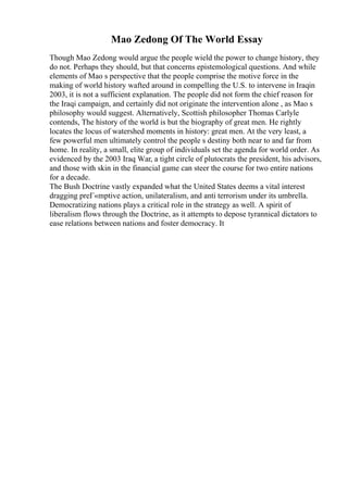 Mao Zedong Of The World Essay
Though Mao Zedong would argue the people wield the power to change history, they
do not. Perhaps they should, but that concerns epistemological questions. And while
elements of Mao s perspective that the people comprise the motive force in the
making of world history wafted around in compelling the U.S. to intervene in Iraqin
2003, it is not a sufficient explanation. The people did not form the chief reason for
the Iraqi campaign, and certainly did not originate the intervention alone , as Mao s
philosophy would suggest. Alternatively, Scottish philosopher Thomas Carlyle
contends, The history of the world is but the biography of great men. He rightly
locates the locus of watershed moments in history: great men. At the very least, a
few powerful men ultimately control the people s destiny both near to and far from
home. In reality, a small, elite group of individuals set the agenda for world order. As
evidenced by the 2003 Iraq War, a tight circle of plutocrats the president, his advisors,
and those with skin in the financial game can steer the course for two entire nations
for a decade.
The Bush Doctrine vastly expanded what the United States deems a vital interest
dragging preГ«mptive action, unilateralism, and anti terrorism under its umbrella.
Democratizing nations plays a critical role in the strategy as well. A spirit of
liberalism flows through the Doctrine, as it attempts to depose tyrannical dictators to
ease relations between nations and foster democracy. It
 