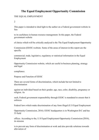 The Equal Employment Opportunity Commission
THE EQUAL EMPLOYMENT
2
This paper is intended to shed light to the author on a Federal government website in
lieu
to its usefulness in human resource management. In this paper, the Federal
government website
of choice which will be critically analyzed is the The Equal Employment Opportunity
Commission (EEOC) website. Some of the areas of interest in this report are the
specific
commercial, trade, legislative, regulatory or statistical information in the Equal
Employment
Opportunity Commission website, which are useful in business planning, strategy
and legal
compliance.
Purpose and Function of EEOC
There are several forms of discrimination, which include but not limited to
discrimination
against an individual based on their gender, age, race, color, disability, pregnancy or
religion. As
such, Federal government responsibility through EEOC is mandated to ensure that it
enforces
Federal laws which make discrimination of any form illegal (U.S Equal Employment
Opportunity Commission, 2016). EEOC headquarters is in Washington D.C and has
53 field
offices. According to the, U.S Equal Employment Opportunity Commission (2016),
its mission
is to prevent any form of discrimination at work and also provide solutions towards
alleviation of
 