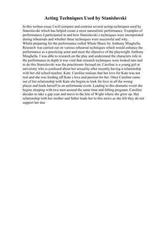 Acting Techniques Used by Stanislavski
In this written essay I will compare and contrast several acting techniques used by
Stanislavski which has helped create a more naturalistic performance. Examples of
performances I participated in and how Stanislavski s techniques were incorporated
during rehearsals and whether these techniques were successful and why.
Whilst preparing for the performance called Whale Music by Anthony Minghella.
Research was carried out on various rehearsal techniques which would enhance the
performance as a practicing actor and meet the objective of the playwright Anthony
Minghella. I was able to research on the play and understand the characters role in
the performance in depth it was vital that research techniques were looked into and
to do this Stanislavski was the practitioner focused on. Caroline is a young girl at
university who is confused about her sexuality after recently having a relationship
with her old school teacher, Kate. Caroline realises that her love for Kate was not
real and she was feeding off Kate s love and passion for her. Once Caroline came
out of her relationship with Kate she begins to look for love in all the wrong
places and leads herself in an unfortunate event. Leading to this dramatic event she
begins sleeping with two men around the same time and falling pregnant. Caroline
decides to take a gap year and move to the Isle of Wight where she grew up. Her
relationship with her mother and father leads her to this move as she felt they do not
support her due
 