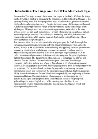 Introduction. The Lungs Are One Of The Most Vital Organ
Introduction The lungs are one of the most vital organ in the body. Without the lungs,
the body will not be able to oxygenate the organs needed to sustain life. Oxygen is the
primary driving force that living organisms need to oxidize food, produce adenosine
triphosphate and metabolize energy. Despite the importance of this organ, millions of
Americans acquire pneumonia which ultimately leads to injury and damage of this
vital organ. Although, there are treatments for pneumonia, education is the most
critical aspect we can teach our patients. Through education, we can enhance patient
knowledge and promote self care behaviors. According to Hinkle, Influenza and
pneumonia were the eighth leading cause of death in the United States in... Show
more content on Helpwriting.net ...
Just to name a few, here are the most influential pathogens for CAP: haemophilus
influenza, mycoplasma pneumoniae and viral pneumoniae (adenovirus, varicella
zoster). Lastly, VAP occurs in the hospital setting and typically involves patients who
underwent endotracheal intubation or received mechanical ventilator support.
Methicillin drug resistant bacteria is the main pathogen responsible for VAP. In
order, to understand pneumonia, it is imperative to recognize the pathophysiology
behind this disease. The development of pneumonia is influenced by internal and
external factors. Intrinsic factors that increase your chances of developing a
respiratory infection include loss of gag reflex, altered level of consciousness and
strokes. Loss of gag reflex allows the pathological agents to enter the lungs freely with
no resistance. On the other hand, extrinsic factors include pulmonary irritants,
parenchymal injury and exposure of the pathogenic agents (fungi, bacteria, parasites,
viral). Internal and external factors all enhance the possibility of respiratory infection,
damage and failure. The manifestation of pneumonia is not the same for every
patient. Early signs and symptoms for a viral infection include: coughing with
yellowish green mucus, high fever, chills, sweating and blue lips. A late
manifestation of viral pneumonia includes: muscle pain, shortness of breath and
severe pounding headache.
 