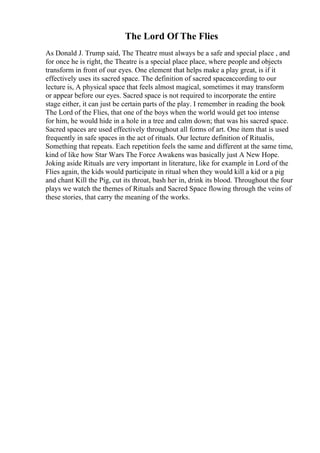 The Lord Of The Flies
As Donald J. Trump said, The Theatre must always be a safe and special place , and
for once he is right, the Theatre is a special place place, where people and objects
transform in front of our eyes. One element that helps make a play great, is if it
effectively uses its sacred space. The definition of sacred spaceaccording to our
lecture is, A physical space that feels almost magical, sometimes it may transform
or appear before our eyes. Sacred space is not required to incorporate the entire
stage either, it can just be certain parts of the play. I remember in reading the book
The Lord of the Flies, that one of the boys when the world would get too intense
for him, he would hide in a hole in a tree and calm down; that was his sacred space.
Sacred spaces are used effectively throughout all forms of art. One item that is used
frequently in safe spaces in the act of rituals. Our lecture definition of Ritualis,
Something that repeats. Each repetition feels the same and different at the same time,
kind of like how Star Wars The Force Awakens was basically just A New Hope.
Joking aside Rituals are very important in literature, like for example in Lord of the
Flies again, the kids would participate in ritual when they would kill a kid or a pig
and chant Kill the Pig, cut its throat, bash her in, drink its blood. Throughout the four
plays we watch the themes of Rituals and Sacred Space flowing through the veins of
these stories, that carry the meaning of the works.
 