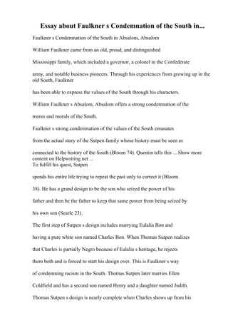Essay about Faulkner s Condemnation of the South in...
Faulkner s Condemnation of the South in Absalom, Absalom
William Faulkner came from an old, proud, and distinguished
Mississippi family, which included a governor, a colonel in the Confederate
army, and notable business pioneers. Through his experiences from growing up in the
old South, Faulkner
has been able to express the values of the South through his characters.
William Faulkner s Absalom, Absalom offers a strong condemnation of the
mores and morals of the South.
Faulkner s strong condemnation of the values of the South emanates
from the actual story of the Sutpen family whose history must be seen as
connected to the history of the South (Bloom 74). Quentin tells this ... Show more
content on Helpwriting.net ...
To fulfill his quest, Sutpen
spends his entire life trying to repeat the past only to correct it (Bloom
38). He has a grand design to be the son who seized the power of his
father and then be the father to keep that same power from being seized by
his own son (Searle 23).
The first step of Sutpen s design includes marrying Eulalia Bon and
having a pure white son named Charles Bon. When Thomas Sutpen realizes
that Charles is partially Negro because of Eulalia s heritage, he rejects
them both and is forced to start his design over. This is Faulkner s way
of condemning racism in the South. Thomas Sutpen later marries Ellen
Coldfield and has a second son named Henry and a daughter named Judith.
Thomas Sutpen s design is nearly complete when Charles shows up from his
 