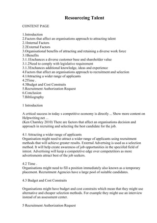 Resourceing Talent
CONTENT PAGE
1.Introduction
2.Factors that affect an organisations approach to attracting talent
2.1Internal Factors
2.2External Factors
3.Organisational benefits of attracting and retaining a diverse work force
3.1Benefits
3.1.1Enchances a diverse customer base and shareholder value
3.1.2Need to comply with legislative requirement
3.1.3Enchances additional knowledge, ideas and experience
4.Factors that affect an organisations approach to recruitment and selection
4.1Attracting a wider range of applicants
4.2Time .
4.3Budget and Cost Constraits
5.Recruitment Authorization Request
6.Conclusion
7.Bibliography
1 Introduction
A critical success in today s competitive economy is directly ... Show more content on
Helpwriting.net ...
(Ken Charnley 2010) There are factors that affect an organisations decision and
approach in recruiting and selecting the best candidate for the job.
4.1 Attracting a wider range of applicants
Organisation might need to attract a wider range of applicants using recruitment
methods that will achieve greater results. External Advertsing is used as a selection
method. It will help create awareness of job opportunities in the speciifed field of
intrest. Advertising will keep a competetive edge over competetitors as more
advertisments attract best of the job seekers.
4.2 Time .
Organisations might need to fill a position immediately also known as a temporary
placement. Recruitment Agencies have a large pool of suitable candidates.
4.3 Budget and Cost Constraits
Organisations might have budget and cost constraits which mean that they might use
alternative and cheaper selection methods. For example they might use an interview
instead of an assessment center.
5 Recruitment Authorization Request
 