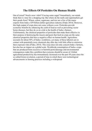 The Effects Of Pesticides On Human Health
Out of cereal? Need a new t shirt? Craving some sugar? Immediately, our minds
think that it s time for a shopping trip. But where do the malls and supermarkets get
their goods from? Wheat, cotton, sugarcane, and rice are a few of the major
exports from India s $39 billion dollar agriculture industry (Flake 2014). However,
this high output of crops does not come without a cost. Pesticides provide
economic benefits by enhancing the yield of food as well as preventing vector
borne diseases, but they do so at a risk to the health of India s farmers.
Unfortunately, the chemical properties of pesticides that make them effective in
their purpose of destroying the insects and pests that feed on crops are the same
chemical properties that have a negative effect on human health. Agriculture
accounts for about 50% of India s workforce, yet many of these laborers are in
contact with potentially toxic chemicals day after day with little effort to minimize
their exposure risks (Flake, 2014). This issue does not only concern India s farmers,
but also has an impact on a global scale. Worldwide consumption of India s crops
that are produced from excessive or harmful pesticideusage and environmental
consequences make this a problem that everyone should be aware of. Global
agricultural productivity has tremendously increased over the past 50 years since the
so called Green revolution, a period of time in which there were technological
advancements in farming practices including a widespread
 