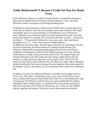 Emily DickinsonвЂ™s Because I Could Not Stop For Death
Essay
Emily Dickinson s Because I could not stop for Death is a remarkable masterpiece
that exercises thought between the known and the unknown. Critics call Emily
Dickinson s poem a masterpiece with strange haunting power.
In Dickinson s poem, Because I could not stop for Death, there is much impression
in the tone, in symbols, and in the use of imagery that exudes creativity. One might
undoubtedly agree to an eerie, haunting, if not frightening, tone in Dickinson s
poem. Dickinson uses controlling adjectives slowly and passed to create a tone that
seems rather placid. For example, We slowly drove He knew no haste / ...We passed
the School ... / We passed the Setting Sun , sets a slow, quiet, calm, and dreamy
atmosphere (5, 9, 11, ... Show more content on Helpwriting.net ...
In addition to these three stages, the final stage of eternity was symbolized in the last
two lines of the poem, the Horses Heads (23), leading towards Eternity (24).
Dickinson fathomed the incomprehensible progression of life by unraveling its
complexity with figurative symbols. Emily Dickinson dresses the scene such that
mental pictures of sight, feeling, and sound come to life. The imagery begins the
moment Dickinson invites Her reader into the Carriage. Death slowly takes the
readers on a sight seeing trip where they see the stages of life. The first site We
passed was the School, where Children strove (9). Because it deals with an important
symbol, the Ring this first scene is perhaps the most important. One author noted that
the children, at recess, do not play (as one would expect them to) but strive (Monteiro
20).
In addition, at recess, the children performed a venerable ritual, perhaps known to
all, in a ring. This ritual is called Ring a ring a roses, and is recited: Ring a ring a
roses, A pocket full of posies; Hush! hush! hush! hush! We re all tumbled down. (qtd.
in Greenaway 365) Monteiro made the discovery and concluded that For indeed,
imbedded in their ritualistic game is a reminder of the mortal stakes that the poet
talks about elsewhere (21). On this invited journey, one vividly sees the Children
playing, laughing, and singing. This scene conveys deep emotions and moods
 