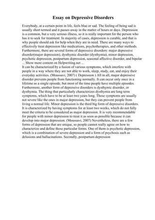 Essay on Depressive Disorders
Everybody, at a certain point in life, feels blue or sad. The feeling of being sad is
usually short termed and it passes away in the matter of hours or days. Depression
is a common, but a very serious illness, so it is really important for the person who
has it to seek for treatment. In majority of cases, depression is curable, and that is
why people should ask for help when they are in need. There are many ways to
effectively treat depression like medications, psychotherapies, and other methods.
Furthermore, there are several forms of depressive disorders: major depressive
disorder(major depression), dysthymic disorder (dysthymia), minor depression,
psychotic depression, postpartum depression, seasonal affective disorder, and bipolar
... Show more content on Helpwriting.net ...
It can be characterized by a fusion of various symptoms, which interfere with
people in a way where they are not able to work, sleep, study, eat, and enjoy their
everyday activities. (Moussavi, 2007) ( Depression ) All in all, major depressive
disorder prevents people from functioning normally. It can occur only once in a
lifetime as a single episode, but most of the time people have multiple episodes.
Furthermore, another form of depressive disorders is dysthymic disorder, or
dysthymia. The thing that particularly characterizes dysthymia are long term
symptoms, which have to be at least two years long. Those symptoms are usually
not severe like the ones in major depression, but they can prevent people from
living a normal life. Minor depression is the third big form of depressive disorders.
It is characterized by having symptoms for at least two weeks, which do not fully
meet the criteria to be considered as major depression. It is very recommendable
for people with minor depression to treat it as soon as possible because it can
develop into major depression. (Moussavi, 2007) Nevertheless, there are a few
forms of depression that are unique, so people cannot really agree on how to
characterize and define those particular forms. One of them is psychotic depression,
which is a combination of severe depression and a form of psychosis such as
delusions and hallucinations. Secondly, postpartum depression
 