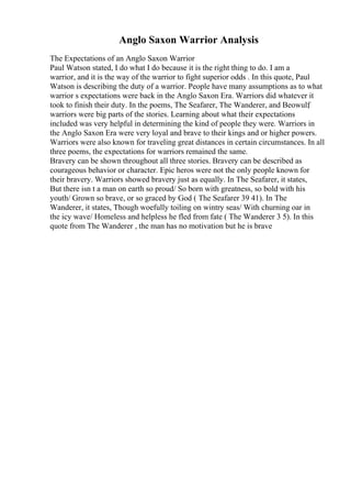 Anglo Saxon Warrior Analysis
The Expectations of an Anglo Saxon Warrior
Paul Watson stated, I do what I do because it is the right thing to do. I am a
warrior, and it is the way of the warrior to fight superior odds . In this quote, Paul
Watson is describing the duty of a warrior. People have many assumptions as to what
warrior s expectations were back in the Anglo Saxon Era. Warriors did whatever it
took to finish their duty. In the poems, The Seafarer, The Wanderer, and Beowulf
,
warriors were big parts of the stories. Learning about what their expectations
included was very helpful in determining the kind of people they were. Warriors in
the Anglo Saxon Era were very loyal and brave to their kings and or higher powers.
Warriors were also known for traveling great distances in certain circumstances. In all
three poems, the expectations for warriors remained the same.
Bravery can be shown throughout all three stories. Bravery can be described as
courageous behavior or character. Epic heros were not the only people known for
their bravery. Warriors showed bravery just as equally. In The Seafarer, it states,
But there isn t a man on earth so proud/ So born with greatness, so bold with his
youth/ Grown so brave, or so graced by God ( The Seafarer 39 41). In The
Wanderer, it states, Though woefully toiling on wintry seas/ With churning oar in
the icy wave/ Homeless and helpless he fled from fate ( The Wanderer 3 5). In this
quote from The Wanderer , the man has no motivation but he is brave
 