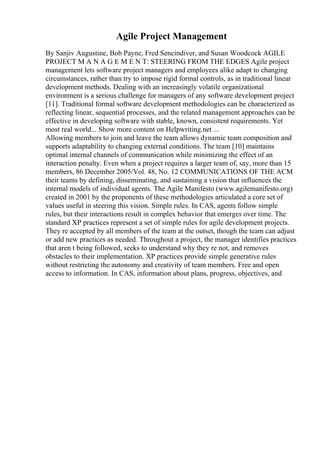Agile Project Management
By Sanjiv Augustine, Bob Payne, Fred Sencindiver, and Susan Woodcock AGILE
PROJECT M A N A G E M E N T: STEERING FROM THE EDGES Agile project
management lets software project managers and employees alike adapt to changing
circumstances, rather than try to impose rigid formal controls, as in traditional linear
development methods. Dealing with an increasingly volatile organizational
environment is a serious challenge for managers of any software development project
[11]. Traditional formal software development methodologies can be characterized as
reflecting linear, sequential processes, and the related management approaches can be
effective in developing software with stable, known, consistent requirements. Yet
most real world... Show more content on Helpwriting.net ...
Allowing members to join and leave the team allows dynamic team composition and
supports adaptability to changing external conditions. The team [10] maintains
optimal internal channels of communication while minimizing the effect of an
interaction penalty. Even when a project requires a larger team of, say, more than 15
members, 86 December 2005/Vol. 48, No. 12 COMMUNICATIONS OF THE ACM
their teams by defining, disseminating, and sustaining a vision that influences the
internal models of individual agents. The Agile Manifesto (www.agilemanifesto.org)
created in 2001 by the proponents of these methodologies articulated a core set of
values useful in steering this vision. Simple rules. In CAS, agents follow simple
rules, but their interactions result in complex behavior that emerges over time. The
standard XP practices represent a set of simple rules for agile development projects.
They re accepted by all members of the team at the outset, though the team can adjust
or add new practices as needed. Throughout a project, the manager identifies practices
that aren t being followed, seeks to understand why they re not, and removes
obstacles to their implementation. XP practices provide simple generative rules
without restricting the autonomy and creativity of team members. Free and open
access to information. In CAS, information about plans, progress, objectives, and
 