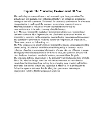 Explain The Marketing Environment Of Nike
The marketing environment impacts and surrounds upon theorganizations.The
collection of non marketingwill influencing that have an impacts on a marketing
manager s aim with customers. The overall for the market environment for a business
or organisation is made up of the macroenvironment and microenvironment.
Macroenvironment is consists of broader societal influence while the
microenvironment is includes company related influences.
2.1.1 Microenvironment In market environment include microenvironment and
macroenvironment. Most important factors of microenvironment of business are
competitors, suppliers, public, marketing intermediaries, customers and the company.
The competitive environment refers the number of competitors, an organisation ...
Show more content on Helpwriting.net ...
The Nike shoes concern about Green environment like reuse a shoes represented the
overall policy. Nike launch its initial sustainability policy in the early, such as
reduction of carbon emissions and elimination of waste like cost of human resource.
Their group maintains responsibility for Reuse a Shoe, and continues to work with
other business. In order to sustain the business, we must follow the goals.
The socio and political environment is the consumer want to changing their lifestyle.
Since 70s, Nike has bring a trend that make those consumer are more branded
minded and the these issued are making them changing more oriented and fashion.
They are a fair amount of rules and legislation in Malaysia for every industry to
follow for supports statement that the Malaysian government has set up an
organization called SIRIM to test product safety for
 