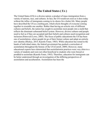 The United States ( Us )
The United States (US) is a diverse nation; a product of mass immigration from a
variety of nations, race, and cultures. In fact, the US would not exist as it does today
without the influx of immigrants coming to its shores for a better life. Many people
have described the US as a melting pot, which elicits thoughts of everyone coming
together to resemble one another. Rather than having an eclectic mix of different
cultures and beliefs, the nation has sought to assimilate most people into a mold that
reflects the dominant cultureand belief system. However, diverse cultures and people
need to feel as if they are accepted and their beliefs and cultures need recognition and
inclusion (Petrovich Lowe, 2005). The focus of public educationin the US has been
one of assimilation, where people let go of their former culture and adopt an entirely
new identity (Hickey, 2015; Kaestle Foner, 1983). While education has rested in the
hands of individual states, the federal government has pushed a curriculum of
assimilation throughout the history of the US (Carroll, 2009). However, many
educational experts have determined that assimilationist practices were very alien to a
variety of students and were not often beneficial to students who were forced or
prodded to assimilate (Kaestle Foner, 1983). Therefore, education for immigrants can
be better understood through an investigation of the differing perspectives of
assimilation and acculturation. Assimilation has been the
 