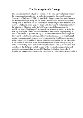 The Main Agents Of Change
This research aims to investigate the response of the main agents of change namely
the educators and administrators in Malaysia, to adopt the Common European
Framework of Reference (CEFR). It specifically focuses on the interaction between
the borrowed language policy and the agents (administrators and educators) at the
tertiary level of education and the ultimate aim is to investigate how the macro level
policy is acted out at micro level. To begin with, this research will examine on how
the Ministry of Education Malaysia (MOE) has responded to overcome the
insufficient level of English proficiency particularly among graduates in Malaysia.
Next, by drawing on various theoretical resources on borrowed languagepolicy as
well as the concept of governmentality as a theoretical framework of investigation,
this research seeks to explore the extent to which this language policyis embedded
into the practices through the concept of governmentality. In addition, this research
will reveal the direction of localizing the global language policy that has taken place
in the respective institution by the administrators and educators, thus providing a
better understanding on the implementation of the policy. Finally, this research will
also identify the challenges and advantages of the existing language syllabus and
institution s practices in line with the CEFR policy. In this first chapter, I will
describe and introduce the readers to the contextual background of the research which
 