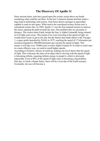 The Discovery Of Apollo 11
Since ancient times, men have gazed upon the cosmic ocean above our heads
wondering what could be out there. In the last 2 centuries human kind has made a
huge leap in technology and science, from horse drawn carriages to spaceships
capable to send us into space. What used to be considered science fiction now is
considered science fact. In 1969, Apollo 11 was the first manned mission to land on
the moon, opening the path towards the stars. One problem that we encounter is
distance. The closest starto Earth, beside the Sun, is Alpha CentauriB, being situated
at 4.24 light years away. This means if we were traveling at the speed of light, we
would need 4 years to get to the star, but the fastest man made object is the Voyager
1, a space probe launched by NASA in 1977, reaching the speed of 17 kilometers per
second (compared to 300,000 kilometers per second, the speed of light). This
means it will take over 74,000 years to reach Alpha Centauri B. In order to reach stars
in a more effective way, we need to reach higher speeds.
According to Einstein s theory of relativity nothing can travel faster than the speed
of light. This is because the mass of an object that is moving with the speed of light
is becoming infinite, requiring infinite energy to propel it, which is obviously
impossible. Even at 80% of the speed of light, mass is becoming a big problem.
One day, in Earth s distant future, there will be a Last day of the Earth scenario.
Eventually, the sun will become a
 