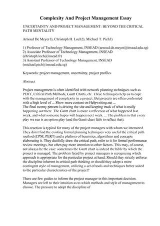 Complexity And Project Management Essay
UNCERTAINTY AND PROJECT MANAGEMENT: BEYOND THE CRITICAL
PATH MENTALITY
Arnoud De Meyer1), Christoph H. Loch2), Michael T. Pich3)
1) Professor of Technology Management, INSEAD (arnoud.de.meyer@insead.edu.sg)
2) Associate Professor of Technology Management, INSEAD
(christoph.loch@insead.fr)
3) Assistant Professor of Technology Management, INSEAD
(michael.pich@insead.edu.sg)
Keywords: project management, uncertainty, project profiles
Abstract
Project management is often identified with network planning techniques such as
PERT, Critical Path Methods, Gantt Charts, etc. These techniques help us to cope
with the management of complexity in a project. But projects are often confronted
with a high level of ... Show more content on Helpwriting.net ...
The final twenty percent is driving the site and keeping track of what is really
happening out there. The Gantt chart is more a reflection of what happened last
week, and what someone hopes will happen next week. ... The problem is that every
play we run is an option play (and the Gantt chart fails to reflect that).
This reaction is typical for many of the project managers with whom we interacted.
They don t find the existing formal planning techniques very useful the critical path
method (CPM, PERT) and a plethora of heuristics, algorithms and concepts
elaborating it. They dutifully draw the critical path, refer to it for formal performance
review meetings, but often pay more attention to other factors. This may, of course,
not always be the case: sometimes the Gantt chart is indeed the bible by which the
project is managed. The problem faced by project managers is recognizing which
approach is appropriate for the particular project at hand. Should they strictly enforce
the discipline inherent in critical path thinking or should they adopt a more
contingent style of management, utilizing a set of tools and techniques better suited
to the particular characteristics of the project?
There are few guides to inform the project manager in this important decision.
Managers are left to their intuition as to which methods and style of management to
choose. The pressure to adopt the discipline of
 