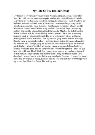My Life Of My Brother Essay
My brother is seven years younger to me. And as a little girl, no one waited for
him, like I did. No one, not even my poor mother who carried him for 9 months.
Every time my mother came back from her regular check ups, I went straight to her
bedroom and searched both sides of my mother. Mommys always bring babies
from hospital, my little mind thought. I paced around my mother s bed, I used to
be constant state of worry Where is my brother? There were days I blamed my
mother, She must be late and they closed the hospital May be, she didn t like the
babies available. Ok, let s wait till they update the stock! Trust me, it was very
taxing to work my emotions through. But my worst memory of my kid brother
popping in this world was when I saw my mother lying on the bed and a strange
thought came to my mind we always kept new things in the storeroom adjacent to
the bedroom and I thought, may be, my mother kept the new baby on her woollen
trunk. Oh boy! What if he falls? My mother has no sense new babies should be
handled with care! I ran into the storeroom and found nothing there. I can t tell you
how relieved I was. Thank God! But I gave a good stare to my mother as I passed
by her that day. Days went by and mommy didn t bring my brother home. I was
disturbed, I wanted him to arrive before my birthday in December. I wanted to show
him off to my friends. You see, I always had the sole ownership of everything new in
my home. And I loved to flaunt. The waiting was
 