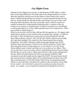Gay Rights Essay
Fighting for Gay Rights In our society we should protect LGBT rights it s unfair
that we treat them differently. We should make more changes about how we treat
them they should be allowed to go as they please or shop at places they want to
shop at. Without being told they can not go in a certain restaurant because the way
they are. People should not discriminate the reason being is you never know what
that person been through or why they are like that. And it s hard for a person to
actually be themselves without people telling them that it s a phase or they are
corrupt. In our society we should not have to fight for our rights or act accordingly
to what people think of us. In the LGBTcommunity they have a high rate for... Show
more content on Helpwriting.net ...
Which is not true they will love they child just like the opposite sex. We support other
things that are going on in the world but why not support gay marriage ? or fight for
they rights?. They are high risk for suicide rates the reason being they feel like
they could not please everyone. They feel like they failed to make everyone happy
and reach their standards. My concern are the innocent people that are going
through this. The LGBT community already go through enough some of their
families disown them because of who they are which is ridiculous. People make
them feel guilty because loving another sex is a sin which it is not. Our society
thinks children needs a mother and father not a two mothers or two fathers. They
are not allowed to serve our country which is heartbreaking because the government
feel like they are not fit to do so. Many states still have a ban on gay marriage until
this day. Before President Obama left office he promised to help the LGBT
community to gain their rights and also appeal the DADT. Our government should
take more procession with their rights we have hateful people out there and would
like to terminate them. In 2016 the military lifted the ban on transgender people.
Which is a start I feel that it should not be a option to pick and choose who to fight
for our country. Also I feel that if a person love someone no matter what color ,
shape , size , gender , etc you should not stop them from finding their true love.
 