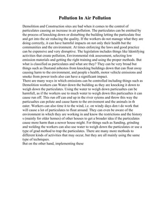 Pollution In Air Pollution
Demolition and Construction sites are bad when it comes to the control of
particulates causing an increase in air pollution. The particulates can be emitted by
the process of knocking down or disturbing the building letting the particulate free
and get into the air reducing the quality. If the workers do not manage what they are
doing correctly, it can have harmful impacts on not only their health but the
communities and the environment. At times enforcing the laws and good practice
can be expensive and very disruptive. The legislation includes things like Identifying
activities that create pollution, Environmental risk assessment, selecting low
emission materials and getting the right training and using the proper methods. But
what is classified as particulates and what are they? They can be very broad but
things such as Dustand asbestos from knocking buildings down that can float away
causing harm to the environment, and people s health, motor vehicle emissions and
smoke from power tools also can have a significant impact.
There are many ways in which emissions can be controlled including things such as
Demolition workers can Water down the building as they are knocking it down to
weigh down the particulates. Using the water to weigh down particualtes can be
harmfull, as if the workers use to much water to weigh down this particualtes it can
cause run off. This run off can end up in the river sytems and throw this way the
particualtes can polute and cause harm to the enviroment and the animals in th
eater. Workers can also time it to the wind, i.e. on windy days don t do work that
will cause a lot of particulates to float around. They can even be aware of the
environment in which they are working in and know the restrictions and the history
s (mainly for older homes) of other houses to get a broader idea if the particulates
cause more harm than a newer house might. For things such as Sanding, grinding
and welding the workers can also use water to weigh down the particulates or use a
type of grad method to trap the particulates. There are many more methods to
different kinds of activities that may occur, but they are all mainly using the same
type of techniques.
But on the other hand, implementing these
 