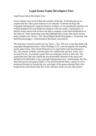Legal Issues Game Developers Face
Legal Issues Game Developers Face
Every industry must work within the confines of the law. It should come as no
surprise that the video game industry is not immune. Common red flags like
Copyright infringement, using the likeness of others, or 1st amendment concerns, are
volatile problems that can hinder the progress with any studio. Learning how to
identify major issues such as these can help a company avoid legal ramifications in
the long run. Three interesting cases that highlight these issues and can be used as
great examples are: Tetris v. Xio, Davis/Dupree/Keller/Ferragamo v. Electronic Arts
and Schwarzenegger v. Entertainment Merchants Association.
The first case I wanted to point out was Tetris v. Xio. This was a case that dealt with
copyright infringement issues. Tetris Holdings, LLC, own the popular tile matching
puzzle game Tetris. They found themselves in a legal battle with Xio Interactive
Inc., the creators of Mino, a puzzle game of a similar look and feel. Tetris, LLC
accused Xio Inc. of creating a game that was strikingly similar to their title. Xio
argued that they had only copied the non protectable elements of the game and
should not be held liable to any copyright infringement laws. Unfortunately for Xio,
after delving into the games further, it was discovered that Mino, copied 14 of it s
protected elements to include the size and shape of the games playing filed to the
composition of the blocks that fell. In the software world, you can only protect
 