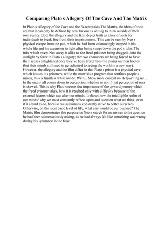 Comparing Plato s Allegory Of The Cave And The Matrix
In Plato s Allegory of the Cave and the Wachowskis The Matrix, the ideas of truth
are that it can only be defined by how far one is willing to think outside of their
own reality. Both the allegory and the film depict truth as a key of sorts for
individuals to break free from their imprisonment. This can be seen by Neo s
physical escape from the pod, which he had been unknowingly trapped in his
whole life and his ascension to light after being swept down the pod s tube. The
tube which swept Neo away is alike to the freed prisoner being dragged...into the
sunlight by force in Plato s allegory; the two characters are being forced to have
their senses enlightened once they ve been freed from the chains on their bodies
(but their minds still need to get adjusted to seeing the world in a new way).
However, the allegory and the film differ in that Plato s prison is a physical cave
which houses it s prisoners, while the matrixis a program that confines people s
minds, thus is limitless while inside. With... Show more content on Helpwriting.net ...
In the end, it all comes down to perception, whether or not if that perception of ours
is skewed. This is why Plato stresses the importance of the upward journey which
the freed prisoner takes, how it is reached only with difficulty because of the
external factors which can alter our minds. It shows how the intelligible realm of
our minds/ why we must constantly reflect upon and question what we think, even
if it s hard to do, because we as humans constantly strive to better ourselves.
Otherwise, on the most basic level of life, what else would be our purpose? The
Matrix film demonstrates this purpose in Neo s search for an answer to the question
he had been subconsciously asking, as he had always felt like something was wrong
during his ignorance in the false
 