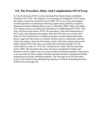 Ivf, The Procedure, Risks And Complications Of Ivf Essay
In Vitro Fertilisation (IVF) was first introduced by Patrick Steptoe and Robert
Edwards in the 1970s. The majority of revolutionary developments in IVF during
the eighties came from Australia (Leeton 2004). IVF is one of the most popular
assisted reproductive technologies allowing couples facing infertility caused by
damaged or blocked fallopian tubes to have a child (Zhu 2009). Many individuals
who cannot conceive are looking for alternatives in childbearing (IVF 2016). This
essay will discuss the history of IVF, the procedures, risks and complications of
IVF. Lastly what alternative procedures other than IVF there are to assist child
birth? In Vitro Fertilization is a fertility procedure in which medical physicians
remove eggs from the ovaries of a female, fertilize them in a laboratory, and then
replace the embryos back into the female s uterus where they implant and growth
begins. (Kamel 2013) The first successfully delivered baby through IVF was
Louise Brown on July 25, 1978, she s referred as the world s first test tube baby
(Jones 1996). This procedure first came into place in England by Steptoe and
Edwards to assist couples who were unsuccessful in becoming pregnant. It has proven
to be successful for those couples who had ovulation disorders, unexplained fertility,
endometriosis and male infertility problems. The first stage of an IVF procedure
involves the female having administering injections of follicle stimulating hormone
(FSH) which encourages the
 