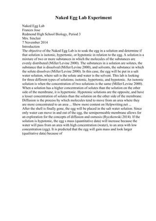 Naked Egg Lab Experiment
Naked Egg Lab
Frances Jose
Redmond High School Biology, Period 3
Mrs. Sinclair
7 November 2014
Introduction
The objective of the Naked Egg Lab is to soak the egg in a solution and determine if
that solution is isotonic, hypertonic, or hypotonic in relation to the egg. A solution is a
mixture of two or more substances in which the molecules of the substances are
evenly distributed (Miller/Levine 2000). The substances in a solution are solutes, the
substance that is dissolved (Miller/Levine 2000), and solvents, the substance in which
the solute dissolves (Miller/Levine 2000). In this case, the egg will be put in a salt
water solution, where salt is the solute and water is the solvent. This lab is looking
for three different types of solutions; isotonic, hypertonic, and hypotonic. An isotonic
solution is when the concentration of two solutions is the same (Miller/Levine 2000).
When a solution has a higher concentration of solutes than the solution on the other
side of the membrane, it is hypertonic. Hypotonic solutions are the opposite, and have
a lesser concentration of solutes than the solution on the other side of the membrane.
Diffusion is the process by which molecules tend to move from an area where they
are more concentrated to an area ... Show more content on Helpwriting.net ...
After the shell is finally gone, the egg will be placed in the salt water solution. Since
only water can move in and out of the egg, the semipermeable membrane allows for
an exploration for the concepts of diffusion and osmosis (Ryczkowski 2014). If the
solution is hypotonic, the egg s mass (quantitative data) will increase because the
water will pass from an area with high concentration (water), to an area with low
concentration (egg). It is predicted that the egg will gain mass and look larger
(qualitative data) because of
 