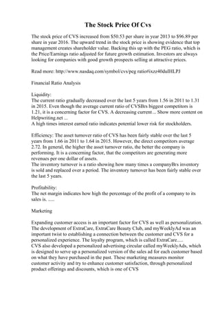 The Stock Price Of Cvs
The stock price of CVS increased from $50.53 per share in year 2013 to $96.89 per
share in year 2016. The upward trend in the stock price is showing evidence that top
management creates shareholder value. Backing this up with the PEG ratio, which is
the Price/Earnings ratio adjusted for future growth estimation. Investors are always
looking for companies with good growth prospects selling at attractive prices.
Read more: http://www.nasdaq.com/symbol/cvs/peg ratio#ixzz40duIHLPJ
Financial Ratio Analysis
Liquidity:
The current ratio gradually decreased over the last 5 years from 1.56 in 2011 to 1.31
in 2015. Even though the average current ratio of CVSВґs biggest competitors is
1.21, it is a concerning factor for CVS. A decreasing current... Show more content on
Helpwriting.net ...
A high times interest earned ratio indicates potential lower risk for stockholders.
Efficiency: The asset turnover ratio of CVS has been fairly stable over the last 5
years from 1.66 in 2011 to 1.64 in 2015. However, the direct competitors average
2.72. In general, the higher the asset turnover ratio, the better the company is
performing. It is a concerning factor, that the competitors are generating more
revenues per one dollar of assets.
The inventory turnover is a ratio showing how many times a companyВґs inventory
is sold and replaced over a period. The inventory turnover has been fairly stable over
the last 5 years.
Profitability:
The net margin indicates how high the percentage of the profit of a company to its
sales is. .....
Marketing
Expanding customer access is an important factor for CVS as well as personalization.
The development of ExtraCare, ExtraCare Beauty Club, and myWeeklyAd was an
important twist to establishing a connection between the customer and CVS for a
personalized experience. The loyalty program, which is called ExtraCare.....
CVS also developed a personalized advertising circular called myWeeklyAds, which
is designed to serve up a personalized version of the sales ad for each customer based
on what they have purchased in the past. These marketing measures monitor
customer activity and try to enhance customer satisfaction, through personalized
product offerings and discounts, which is one of CVS
 