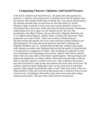 Comparing Charcot s Opinions And Social Pressure
In the article, Opinions and Social Pressure , the author talks about perspective,
minority vs. majority, and social pressure. Everybody knows that the majority rules
the minority. But, instead of following everybody else, every person should analyze
the situation and make their own decisions on what they believe in. Social
influences shape everybody in many ways and everyone should be aware of it.
Psychologists have done many studies and analyzed similar situations. Psychologist
studied hypnosis to try to figure out why humans are how they are. One
psychologist, Jean Martin Charcot, and two physicians, Hippolyte Bernheim and
A.A. Liebault studied hypnosis. Gabriel Tarde, a socialist, also observed it. Most
people that were a part of their... Show more content on Helpwriting.net ...
He believed that only patients who were overly emotional could be looked at and
fully hypnotized. Two other physicians found out and tried to challenge him.
Hippolyte Bernheim and A.A. Liebault believed that they could put most people
under hypnosis no matter what. Bernheim believed that the quality of being inclined
to accept and act on suggestions of others. After something was repeated so much,
you would jump on the bandwagon and join them. Gabriel Tarde believes that the
truth is that every man walks in their sleep or under hypnosis. The psychologists did
studies and experiments on college students. When observing them they would ask
them to state their opinion on certain social issues. They would give their answer
then later tell them how larger groups and superiors felt on the same social issue. The
students would most likely change their stance on the social issue to match their
superiors. Many people questioned the study s results. They do not know if they are
being truthful or if they just wrote down that because that is what they believe in and
want to be true. Psychologists did another study with seven to nine male college
students anonymously. They gave them cards with lines on them and
 