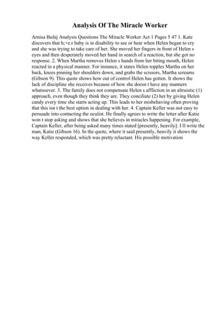 Analysis Of The Miracle Worker
Arnisa Bufaj Analysis Questions The Miracle Worker Act 1 Pages 5 47 1. Kate
discovers that h;+e.r baby is in disability to see or hear when Helen began to cry
and she was trying to take care of her. She moved her fingers in front of Helen s
eyes and then desperately moved her hand in search of a reaction, but she got no
response. 2. When Martha removes Helen s hands from her biting mouth, Helen
reacted in a physical manner. For instance, it states Helen topples Martha on her
back, knees pinning her shoulders down, and grabs the scissors, Martha screams
(Gibson 9). This quote shows how out of control Helen has gotten. It shows the
lack of discipline she receives because of how she doesn t have any manners
whatsoever. 3. The family does not compensate Helen s affliction in an altruistic (1)
approach, even though they think they are. They conciliate (2) her by giving Helen
candy every time she starts acting up. This leads to her misbehaving often proving
that this isn t the best option in dealing with her. 4. Captain Keller was not easy to
persuade into contacting the oculist. He finally agrees to write the letter after Katie
won t stop asking and shows that she believes in miracles happening. For example,
Captain Keller, after being asked many times stated [presently, heavily]: I ll write the
man, Katie (Gibson 16). In the quote, where it said presently, heavily it shows the
way Keller responded, which was pretty reluctant. His possible motivation
 