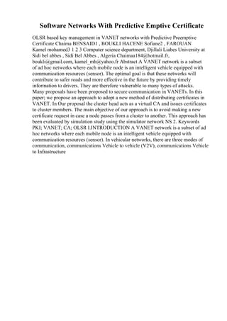 Software Networks With Predictive Emptive Certificate
OLSR based key management in VANET networks with Predictive Preemptive
Certificate Chaima BENSAID1 , BOUKLI HACENE Sofiane2 , FAROUAN
Kamel mohamed3 1 2 3 Computer science department, Djillali Liabes University at
Sidi bel abbes , Sidi Bel Abbes , Algeria Chaimaa184@hotmail.fr,
boukli@gmail.com, kamel_mh@yahoo.fr Abstract A VANET network is a subset
of ad hoc networks where each mobile node is an intelligent vehicle equipped with
communication resources (sensor). The optimal goal is that these networks will
contribute to safer roads and more effective in the future by providing timely
information to drivers. They are therefore vulnerable to many types of attacks.
Many proposals have been proposed to secure communication in VANETs. In this
paper; we propose an approach to adopt a new method of distributing certificates in
VANET. In Our proposal the cluster head acts as a virtual CA and issues certificates
to cluster members. The main objective of our approach is to avoid making a new
certificate request in case a node passes from a cluster to another. This approach has
been evaluated by simulation study using the simulator network NS 2. Keywords
PKI; VANET; CA; OLSR I.INTRODUCTION A VANET network is a subset of ad
hoc networks where each mobile node is an intelligent vehicle equipped with
communication resources (sensor). In vehicular networks, there are three modes of
communication, communications Vehicle to vehicle (V2V), communications Vehicle
to Infrastructure
 