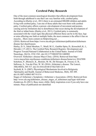 Cerebral Palsy Research
One of the most common neurological disorders that affects development from
birth through adulthood is one that I am very familiar with, cerebral palsy.
According to (Hurley et al., 2011) there is an estimated 800,000 children and adults
living with cerebral palsy, I am one of those adults that were born with cerebral
palsy. Cerebral palsy affects a person s development of movement and posture,
causing activity limitations due to disturbances that occur during the development of
the fetal or infant brain, (Hurley et al., 2011). Cerebral palsy is commonly
associated with the visual signs like physical affliction these can be in the face, legs
or arms affecting one limb or multiple limbs, the most common is the affect it has on
muscles... Show more content on Helpwriting.net ...
(2016). Retrieved from https://www.nia.nih.gov/alzheimers/publication/alzheimers
disease fact sheet#causes
Hurley, D. S., Sukal Moulton, T., Msall, M. E., Gaebler Spira, D., Krosschell, K. J.,
Dewald, J. P. (2011). The Cerebral Palsy Research Registry: Development and
Progress Toward National Collaboration in the United States. Journal of Child
Neurology, 26(12), 1534 1541. doi:10.1177/0883073811408903
Overview Alzheimer s disease Mayo Clinic. (2016). Retrieved from http:/
/www.mayoclinic.org/diseases conditions/alzheimers disease/home/ovc 20167098
Scheltens, P., Blennow, K., Breteler, M. M., De Strooper, B., Frisoni, G. B.,
Salloway, S., Van der Flier, W. M. (2016). Alzheimer s disease. The Lancet,
388(10043), 505 517. doi:10.1016/s0140 6736(15)01124 1
Seybold, K. S. (2007). Physiological Mechanisms Involved in Religiosity
/Spirituality and Health. Journal of Behavioral Medicine, 30(4), 303 309.
doi:10.1007/s10865 007 9115 6
Stages of Alzheimer s Symptoms | Alzheimer s Association. (2016). Retrieved from
http://www.alz.org/alzheimers_disease_stages_of_alzheimers.asp?type=alzFooter
Zondervan, B. (2011). Busy mom s bible: Daily inspiration even if you only have one
minute. Place of publication not identified:
 