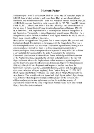 Museum Paper
Museum Paper I went to the Cantor Center for Visual Arts on Stanford Campus on
2/28/13. I saw a lot of sculptures and vases there. They are very beautiful and
interested. The most interested one I think was Kleophon Painter, Volute Krater , ca.
430 BCE, Greece, red figure terra cotta vase, size 26 Вѕ * 19 *19 . Hazel D. Hansen
Fund, 12, 1972 Cantor Arts Center at Stanford University. This vase is located in
the Iris amp; B Gerald Cantor Center from the classical period between 479 323
BCE in Greece. The Kleophon Painter is an anonymous Athenian vase painter in
red figure style. The name he is named because of a youth named Kleophon . He is
also good at Achilles Painter; a number of black figure works in the mid to late 5th...
Show more content on Helpwriting.net ...
Herakles has the upper hand. The giant s face is a mask of pain. His eyes roll and
his teeth are bared. His right arm is paralyzed, with the fingers limp. This vase is
the most expensive vase ever purchased. Euphronios s panel is not creating a two
dimensional one; instead, his panel is to bring imagines moving into three
dimensional space a new conception of what a picture is supposed to be. It shows
a very detailed story connected to the gods. According to the Britannica,
Euphronios experimented with new ideas, forms, and designs within the context
of the Archaic tradition, especially the adoption and exploration of the new red
figure technique. Generally, Euphronios s earlier works were signed as painter
and his later works as potter. (Euphronios, Britannica, http://www.britannica.com
/EBchecked/topic/195461/Euphronios) Compare to another vase from the
textbook in chapter 5, page 121, Andokides Painter, Achilles and Ajax playing a
dice game (Athenian bilingual amphora), from Orvieto, Italy, ca. 525 520 BCE.
Black figure side (left) and red figure side (right). It is 1 9 high, Museum of Fine
Arts, Boston. This two sides of vase shows both black figure and red figure in one
vase. It has two handles painted in red and black figure on the shoulder. The
differences between the two techniques can best be studied on a series of
experimental vases with the same composition painted on one black and one red
figure. According to the textbook,
 