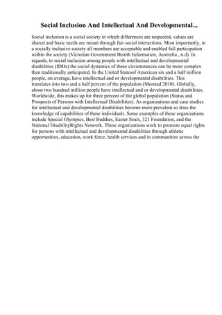 Social Inclusion And Intellectual And Developmental...
Social inclusion is a social society in which differences are respected, values are
shared and basic needs are meant through fair social interactions. Most importantly, in
a socially inclusive society all members are acceptable and enabled full participation
within the society (Victorian Government Health Information, Australia., n.d). In
regards, to social inclusion among people with intellectual and developmental
disabilities (IDDs) the social dynamics of these circumstances can be more complex
then traditionally anticipated. In the United Statesof American six and a half million
people, on average, have intellectual and or developmental disabilities. This
translates into two and a half percent of the population (Morstad 2010). Globally,
about two hundred million people have intellectual and or developmental disabilities.
Worldwide, this makes up for three percent of the global population (Status and
Prospects of Persons with Intellectual Disabilities). As organizations and case studies
for intellectual and developmental disabilities become more prevalent so does the
knowledge of capabilities of these individuals. Some examples of these organizations
include Special Olympics, Best Buddies, Easter Seals, 321 Foundation, and the
National DisabilityRights Network. These organizations work to promote equal rights
for persons with intellectual and developmental disabilities through athletic
opportunities, education, work force, health services and in communities across the
 