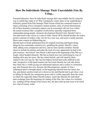How Do Individuals Manage Their Unavoidable Fate By
Using...
Essential Question: How do individuals manage their unavoidable fate by using the
way in which they reply to it? Why I prepared a visual: ideas of my undertaking is
definitely gained from film Stranger Than Fiction which has contained masses of
topics consisting of love (romance), human instinct, critic of actual international,
all of these dramatic (cinematic) aspects can be associated with our lives within
the actual existence that s complete of adversities specially originated from
relationship among people. character development Harold Crick: Harold Crick is
first delivered to the viewer as a man of order. barely OCD, Harold brushes his teeth a
positive amount of strokes a day, ties his tie a sure way, and wears a neatly pressed...
Show more content on Helpwriting.net ...
Harold starts to break unfastened from his original recurring and begins doing
things he has continually wanted to (ex. gambling the guitar). Harold s values
shift, adding extra compassion and love, and an extra careless mindset. Harold
chose to include his destiny and make the most of every opportunity he had in his
gift existence. Ana Pascal: Ana Pascal is delivered at the beginning of the film as a
tough, robust headed character. She has no hassle now not conforming by way of
fending off to pay her taxes. She has robust beliefs, and will stand by them
whatever the cost may be. She runs her bakery herself and works difficult at her
task. irrespective of the harsh manner she first treats Harold, her soft side shines
thru when she is visible giving out unfastened espresso and a cookie to a homeless
guy who frequents her save. because the film progresses, greater of Ana s
unfastened spirit is brought ahead. in the beginning inferred from her tattoo, her
fun, and almost carefree mind set is shown as her and Harold start to get close. even
as falling for Harold, her compassion grows and is visible especially from the scene
in which she especially bakes Harold cookies. much like Harold, her individual
does exchange from the beginning for ending of the film. Her values live similarly
(ex. warding off the charge of her taxes), but, she does melt up and come to be much
less vital of society. color,
 