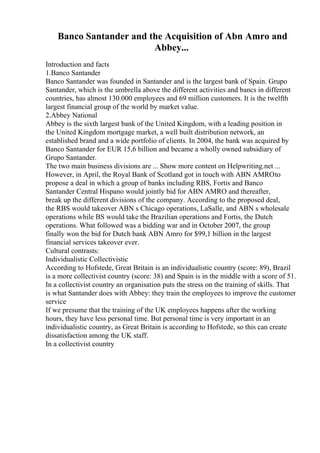 Banco Santander and the Acquisition of Abn Amro and
Abbey...
Introduction and facts
1.Banco Santander
Banco Santander was founded in Santander and is the largest bank of Spain. Grupo
Santander, which is the umbrella above the different activities and bancs in different
countries, has almost 130.000 employees and 69 million customers. It is the twelfth
largest financial group of the world by market value.
2.Abbey National
Abbey is the sixth largest bank of the United Kingdom, with a leading position in
the United Kingdom mortgage market, a well built distribution network, an
established brand and a wide portfolio of clients. In 2004, the bank was acquired by
Banco Santander for EUR 15,6 billion and became a wholly owned subsidiary of
Grupo Santander.
The two main business divisions are ... Show more content on Helpwriting.net ...
However, in April, the Royal Bank of Scotland got in touch with ABN AMROto
propose a deal in which a group of banks including RBS, Fortis and Banco
Santander Central Hispano would jointly bid for ABN AMRO and thereafter,
break up the different divisions of the company. According to the proposed deal,
the RBS would takeover ABN s Chicago operations, LaSalle, and ABN s wholesale
operations while BS would take the Brazilian operations and Fortis, the Dutch
operations. What followed was a bidding war and in October 2007, the group
finally won the bid for Dutch bank ABN Amro for $99,1 billion in the largest
financial services takeover ever.
Cultural contrasts:
Individualistic Collectivistic
According to Hofstede, Great Britain is an individualistic country (score: 89), Brazil
is a more collectivist country (score: 38) and Spain is in the middle with a score of 51.
In a collectivist country an organisation puts the stress on the training of skills. That
is what Santander does with Abbey: they train the employees to improve the customer
service
If we presume that the training of the UK employees happens after the working
hours, they have less personal time. But personal time is very important in an
individualistic country, as Great Britain is according to Hofstede, so this can create
dissatisfaction among the UK staff.
In a collectivist country
 
