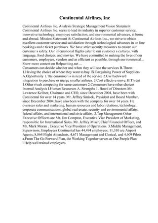 Continental Airlines, Inc
Continental Airlines Inc. Analysis Strategic Management Vision Statement
Continental Airlines Inc. seeks to lead its industry in superior customer service,
innovative technology, employee satisfaction, and environmental advances, at home
and abroad. Mission Statement At Continental Airlines Inc., we strive to obtain
excellent customer service and satisfaction through technological advances in on line
bookings and e ticket purchases. We have strict security measures to ensure our
customer s safety. Our international flights cater to our customer s cultures, with
language, food choices, and movies. We have committed to making the lives of our
customers, employees, vendors and as efficient as possible, through environmental...
Show more content on Helpwriting.net ...
Consumers can decide whether and when they will use the services B.Threat
1.Having the choice of where they want to buy IX.Bargaining Power of Suppliers
A.Opportunity 1.The consumer is in need of the service 2.Use backward
integration to purchase or merge smaller airlines. 3.Cost effective move. B.Threat
1.Other rivals competing for same customers 2.Consumers have other choices
Internal Analysis I.Human Resources A. Strengths 1. Board of Directors Mr.
Lawrence Kellner, Chairman and CEO, since December 2004, have been with
Continental for over 14 years. Mr. Jeffrey Smisek, President and Board Member,
since December 2004, have also been with the company for over 14 years. He
oversees sales and marketing, human resources and labor relations, technology,
corporate communications, global real estate, security and environmental affairs,
federal affairs, and international and civic affairs. 2.Top Management Other
Executive Officers are Mr. Jim Compton, Executive Vice President of Marketing,
responsible for International Sales. Mr. Jeffrey Miser, Chief Financial Officer, and
Mr. Mark Moran , Executive Vice President of Operations. 3.Middle Management,
Supervisors, Employees Continental has 44,494 employees; 11,310 are Airport
Agents, 8,864 Flight Attendants, 4,671 Management and Clerical, and 4,609 Pilots
a.From The Go Forward Plan, the Working Together serves as Our People Plan
i.Help well trained employees
 